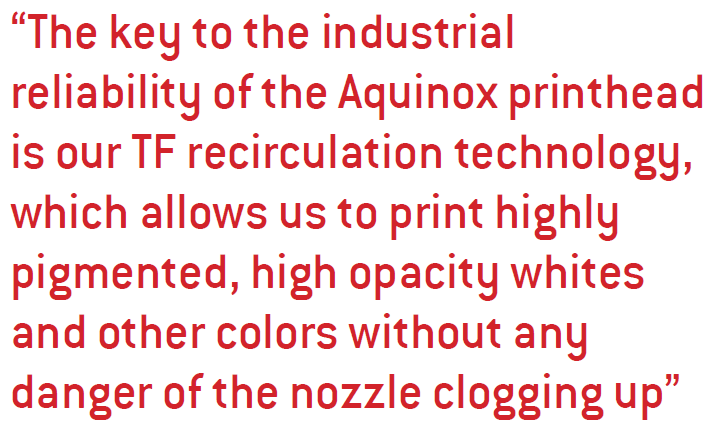 The key to the industrial reliability of the Aquinox printhead is our TF recirculation technology, which allows us to print highly pigmented, high opacity whites and other colors without any danger of the nozzle clogging up