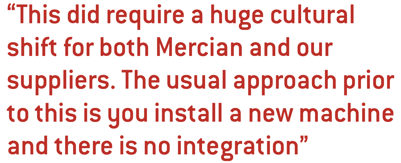 This did require a huge cultural shift for both Mercian and our suppliers. The usual approach prior to this is you install a new machine and there is no integration