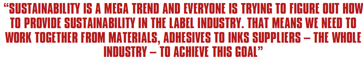 SUSTAINABILITY IS A MEGA TREND AND EVERYONE IS TRYING TO FIGURE OUT HOW TO PROVIDE SUSTAINABILITY IN THE LABEL INDUSTRY. THAT MEANS WE NEED TO WORK TOGETHER FROM MATERIALS, ADHESIVES TO INKS SUPPLIERS – THE WHOLE INDUSTRY – TO ACHIEVE THIS GOAL