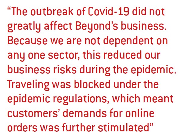 The outbreak of Covid-19 did not greatly affect Beyond’s business. Because we are not dependent on any one sector, this reduced our business risks during the epidemic. Traveling was blocked under the epidemic regulations, which meant customers’ demands for online orders was further stimulated