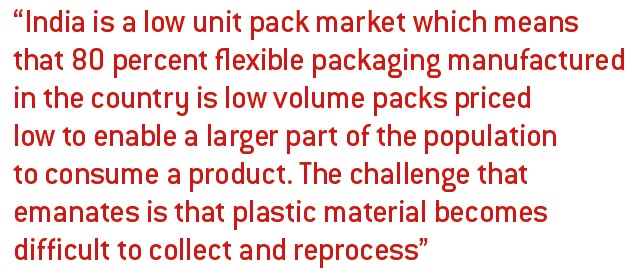 India is a low unit pack market which means that 80 percent flexible packaging manufactured in the country is low volume packs priced low to enable a larger part of the population to consume a product. The challenge that emanates is that plastic material becomes difficult to collect and reprocess