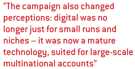 The campaign also changed perceptions: digital was no longer just for small runs and niches – it was now a mature technology, suited for large-scale multinational accounts