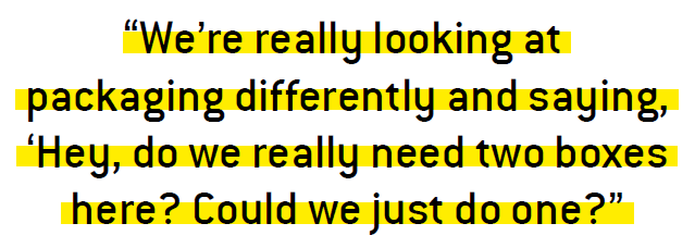 We’re really looking at packaging differently and saying, ‘Hey, do we really need two boxes here? Could we just do one?