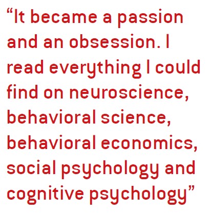 It became a passion and an obsession. I read everything I could find on neuroscience, behavioral science, behavioral economics, social psychology and cognitive psychology