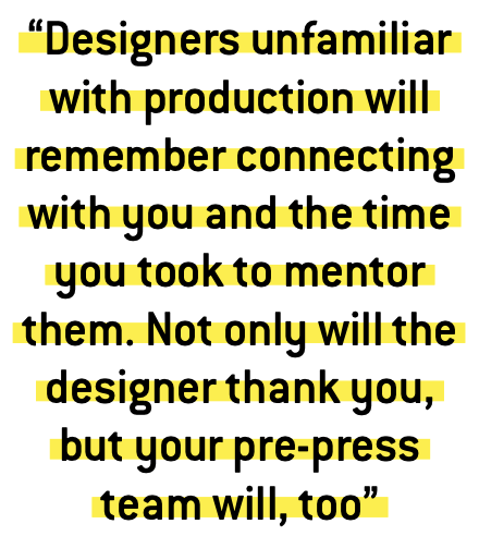 “Designers unfamiliar with production will remember connecting with you and the time you took to mentor them. Not only will the designer thank you, but your pre-press team will, too” 