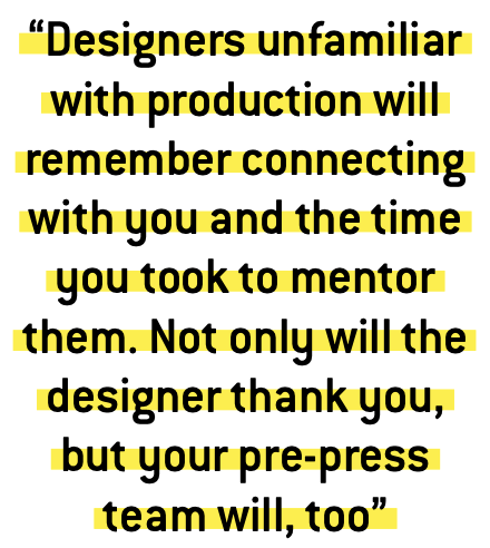 “Designers unfamiliar with production will remember connecting with you and the time you took to mentor them. Not only will the designer thank you, but your pre-press team will, too”