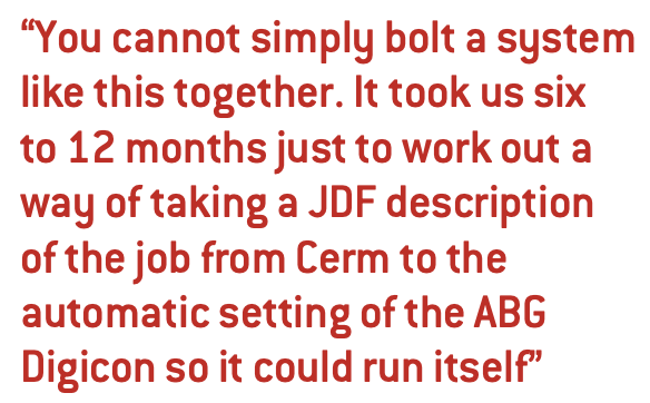 You cannot simply bolt a system like this together. It took us six to 12 months just to work out a way of taking a JDF description of the job from Cerm to the automatic setting of the ABG Digicon so it could run itself