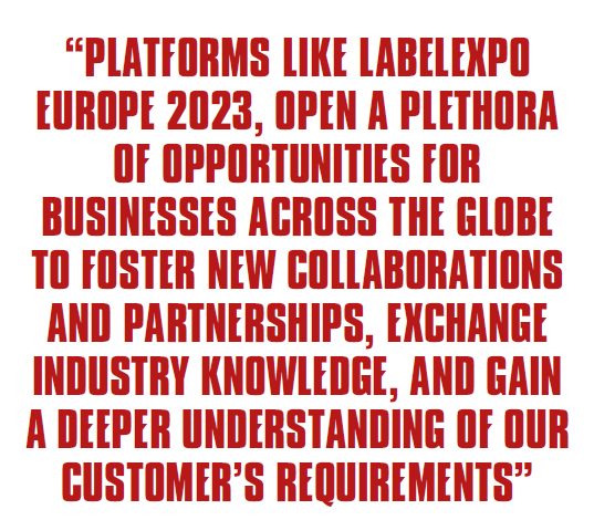 PLATFORMS LIKE LABELEXPO EUROPE 2023, OPEN A PLETHORA OF OPPORTUNITIES FOR BUSINESSES ACROSS THE GLOBE TO FOSTER NEW COLLABORATIONS AND PARTNERSHIPS, EXCHANGE INDUSTRY KNOWLEDGE, AND GAIN A DEEPER UNDERSTANDING OF OUR CUSTOMER’S REQUIREMENTS