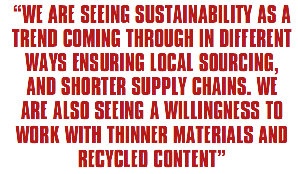 WE ARE SEEING SUSTAINABILITY AS A TREND COMING THROUGH IN DIFFERENT WAYS ENSURING LOCAL SOURCING, AND SHORTER SUPPLY CHAINS. WE ARE ALSO SEEING A WILLINGNESS TO WORK WITH THINNER MATERIALS AND RECYCLED CONTENT
