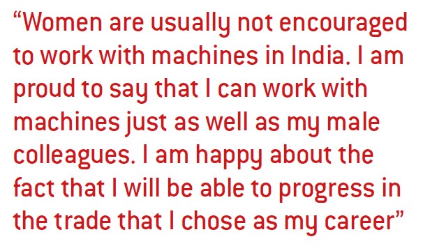 Women are usually not encouraged to work with machines in India. I am proud to say that I can work with machines just as well as my male colleagues. I am happy about the fact that I will be able to progress in the trade that I chose as my career