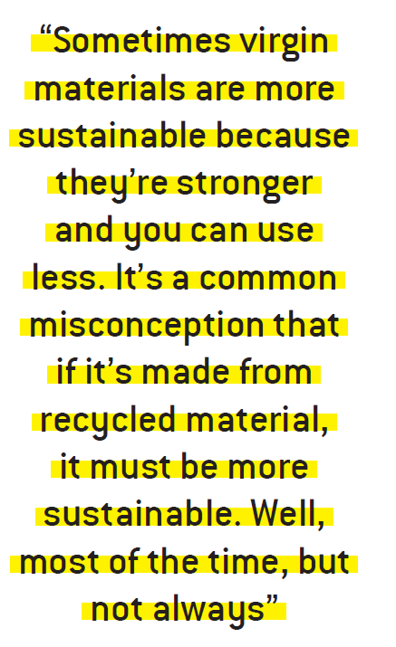 Sometimes virgin materials are more sustainable because they’re stronger and you can use less. It’s a common misconception that if it’s made from recycled material, it must be more sustainable. Well, most of the time, but not always