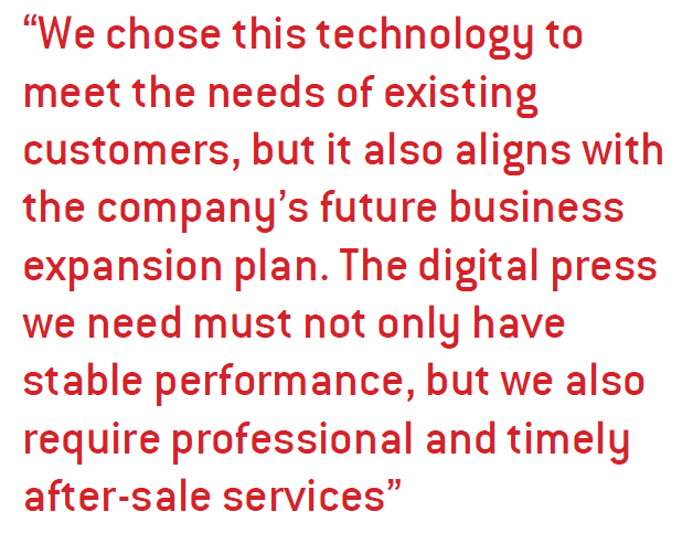 We chose this technology to meet the needs of existing customers, but it also aligns with the company’s future business expansion plan. The digital press we need must not only have stable performance, but we also require professional and timely after-sale services