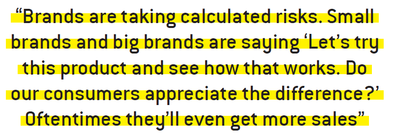 Brands are taking calculated risks. Small brands and big brands are saying ‘Let’s try this product and see how that works. Do our consumers appreciate the difference?’ Oftentimes they’ll even get more sales