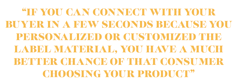 IF YOU CAN CONNECT WITH YOUR BUYER IN A FEW SECONDS BECAUSE YOU PERSONALIZED OR CUSTOMIZED THE LABEL MATERIAL, YOU HAVE A MUCH BETTER CHANCE OF THAT CONSUMER CHOOSING YOUR PRODUCT