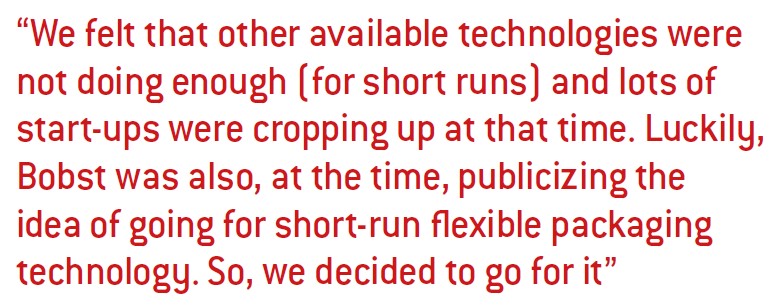 We felt that other available technologies were not doing enough (for short runs) and lots of start-ups were cropping up at that time. Luckily, Bobst was also, at the time, publicizing the idea of going for short-run flexible packaging technology. So, we decided to go for it