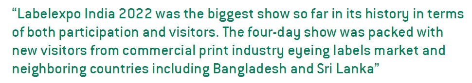 Labelexpo India 2022 was the biggest show so far in its history in terms of both participation and visitors. The four-day show was packed with new visitors from commercial print industry eyeing labels market and neighboring countries including Bangladesh and Sri Lanka
